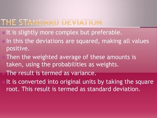  It is slightly more complex but preferable.
 In this the deviations are squared, making all values
positive.
 Then the weighted average of these amounts is
taken, using the probabilities as weights.
 The result is termed as variance.
 It is converted into original units by taking the square
root. This result is termed as standard deviation.
 