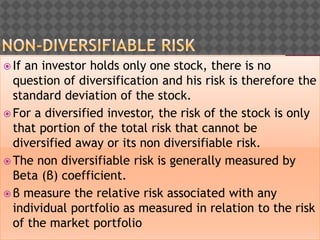  If an investor holds only one stock, there is no
question of diversification and his risk is therefore the
standard deviation of the stock.
 For a diversified investor, the risk of the stock is only
that portion of the total risk that cannot be
diversified away or its non diversifiable risk.
 The non diversifiable risk is generally measured by
Beta (β) coefficient.
 β measure the relative risk associated with any
individual portfolio as measured in relation to the risk
of the market portfolio
 