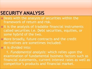  Deals with the analysis of securities within the
framework of return and risk.
 It is the analysis of tradable financial instruments
called securities i.e. Debt securities, equities, or
some hybrid of the two.
 More broadly, future contracts and the credit
derivatives are sometimes included.
 It is divided into:
1. Fundamental analysis: which relies upon the
examination of fundamental business factors such as
financial statements, current interest rates as well as
competitor’s products and financial market.
 