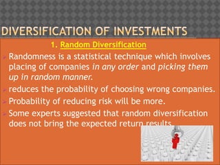 1. Random Diversification
 Randomness is a statistical technique which involves
placing of companies in any order and picking them
up in random manner.
 reduces the probability of choosing wrong companies.
 Probability of reducing risk will be more.
 Some experts suggested that random diversification
does not bring the expected return results.
 
