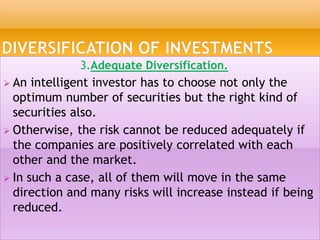 3.Adequate Diversification.
 An intelligent investor has to choose not only the
optimum number of securities but the right kind of
securities also.
 Otherwise, the risk cannot be reduced adequately if
the companies are positively correlated with each
other and the market.
 In such a case, all of them will move in the same
direction and many risks will increase instead if being
reduced.
 