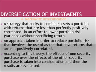 4. Markowitz Diversification.
 A strategy that seeks to combine assets a portfolio
with returns that are less than perfectly positively
correlated, in an effort to lower portfolio risk
(variance) without sacrificing return.
 An approach taken in order to reduce portfolio risk
that involves the use of assets that have returns that
are not positively correlated.
 According to this theory, the effects of one security
purchase over the effects of the other security
purchase is taken into consideration and then the
results are evaluated.
 