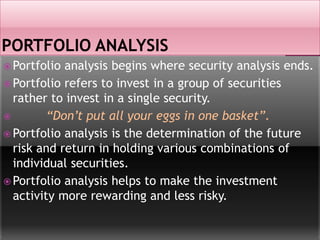  Portfolio analysis begins where security analysis ends.
 Portfolio refers to invest in a group of securities
rather to invest in a single security.
 “Don’t put all your eggs in one basket”.
 Portfolio analysis is the determination of the future
risk and return in holding various combinations of
individual securities.
 Portfolio analysis helps to make the investment
activity more rewarding and less risky.
 