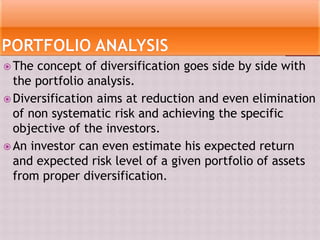  The concept of diversification goes side by side with
the portfolio analysis.
 Diversification aims at reduction and even elimination
of non systematic risk and achieving the specific
objective of the investors.
 An investor can even estimate his expected return
and expected risk level of a given portfolio of assets
from proper diversification.
 