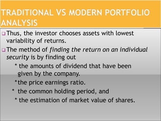  Thus, the investor chooses assets with lowest
variability of returns.
 The method of finding the return on an individual
security is by finding out
* the amounts of dividend that have been
given by the company.
*the price earnings ratio.
* the common holding period, and
* the estimation of market value of shares.
 