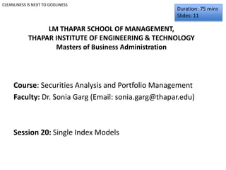 Course: Securities Analysis and Portfolio Management
Faculty: Dr. Sonia Garg (Email: sonia.garg@thapar.edu)
Session 20: Single Index Models
Duration: 75 mins
Slides: 11
CLEANLINESS IS NEXT TO GODLINESS
LM THAPAR SCHOOL OF MANAGEMENT,
THAPAR INSTITUTE OF ENGINEERING & TECHNOLOGY
Masters of Business Administration
 