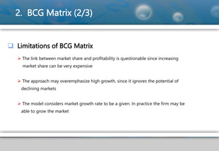 2. BCG Matrix (2/3)
 Limitations of BCG Matrix
 The link between market share and profitability is questionable since increasing
market share can be very expensive
 The approach may overemphasize high growth, since it ignores the potential of
declining markets
 The model considers market growth rate to be a given. In practice the firm may be
able to grow the market
 