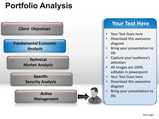 Portfolio Analysis

                                               Your Text Here
    Client Objectives
                                            • Your Text Goes here
                                            • Download this awesome
  Fundamental Economic                        diagram
        Analysis                            • Bring your presentation to
                                              life
                                            • Capture your audience’s
        Technical
                                              attention
      Market Analysis
                                            • All images are 100%
                                              editable in powerpoint
           Specific                         • Your Text Goes here
       Security Analysis                    • Download this awesome
                                              diagram
                                            • Bring your presentation to
              Active                          life
                           Your Portfolio
            Management


                                                                 Your Logo
 