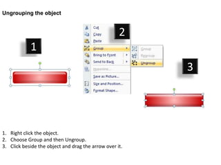 Ungrouping the object


                                                    2
            1
                                                         3




1. Right click the object.
2. Choose Group and then Ungroup.
3. Click beside the object and drag the arrow over it.
 