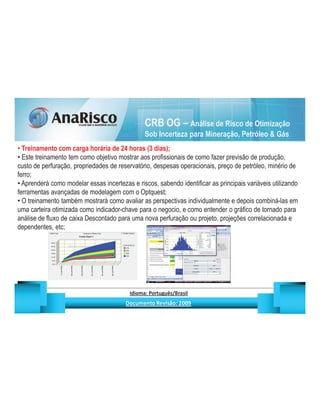 CRB OG – Análise de Risco de Otimização
                                                                                     Sob Incerteza para Mineração, Petróleo  Gás
  Treinamento com carga horária de 24 horas (3 dias);
  Este treinamento tem como objetivo mostrar aos profissionais de como fazer previsão de produção,
custo de perfuração, propriedades de reservatório, despesas operacionais, preço de petróleo, minério de
ferro;
  Aprenderá como modelar essas incertezas e riscos, sabendo identificar as principais variáveis utilizando
ferramentas avançadas de modelagem com o Optquest;
  O treinamento também mostrará como avaliar as perspectivas individualmente e depois combiná-las em
uma carteira otimizada como indicador-chave para o negocio, e como entender o gráfico de tornado para
análise de fluxo de caixa Descontado para uma nova perfuração ou projeto, projeções correlacionada e
dependentes, etc;




                                                     ¡       ¢   £   ¤       ¥       ¦       §           £   ¨       ©                                                    ¨       ¥              ¢   




                                                                      !              #       $              %                         '   (       )                  0       1       2       2           3
 