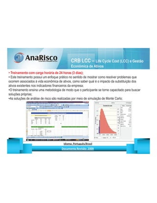 CRB LCC – Life Cycle Cost (LCC) e Gestão
                                                                                  Econômica de Ativos
 Treinamento com carga horária de 24 horas (3 dias);
 Este treinamento possui um enfoque prático no sentido de mostrar como resolver problemas que
ocorrem associados à vida econômica de ativos, como saber qual é o impacto da substituição dos
ativos existentes nos indicadores financeiros da empresa;
 O treinamento ensina uma metodologia de modo que o participante se torne capacitado para buscar
soluções próprias;
 As soluções de análise de risco são realizadas por meio de simulação de Monte Carlo;




                                                  ¡       ¢   £   ¤       ¥       ¦       §           £   ¨       ©                                                    ¨       ¥              ¢   




                                                                   !              #       $              %                         '   (       )                  0       1       2       2           3
 