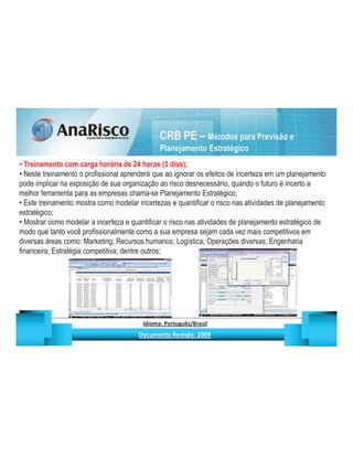 CRB PE – Métodos para Previsão e
                                                                                   Planejamento Estratégico
  Treinamento com carga horária de 24 horas (3 dias);
  Neste treinamento o profissional aprenderá que ao ignorar os efeitos de incerteza em um planejamento
pode implicar na exposição de sua organização ao risco desnecessário, quando o futuro é incerto a
melhor ferramenta para as empresas chama-se Planejamento Estratégico;
  Este treinamento mostra como modelar incertezas e quantificar o risco nas atividades de planejamento
estratégico;
  Mostrar como modelar a incerteza e quantificar o risco nas atividades de planejamento estratégico de
modo que tanto você profissionalmente como a sua empresa sejam cada vez mais competitivos em
diversas áreas como: Marketing; Recursos humanos; Logística; Operações diversas; Engenharia
financeira; Estratégia competitiva; dentre outros;




                                                   ¡       ¢   £   ¤       ¥       ¦       §           £   ¨       ©                                                    ¨       ¥              ¢   




                                                                    !              #       $              %                         '   (       )                  0       1       2       2           3
 