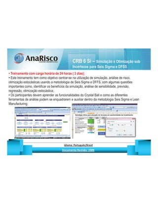 CRB 6 Si – Simulação e Otimização sob
                                                                                      Incertezas para Seis Sigma e DFSS
  Treinamento com carga horária de 24 horas ( 3 dias);
  Este treinamento tem como objetivo centrar-se na utilização de simulação, análise de risco,
otimização estocásticas usando a metodologia de Seis Sigma e DFFS, com algumas questões
importantes como, identificar os benefícios da simulação, análise de sensibilidade, previsão,
regressão, otimização estocástica;
  Os participantes devem aprender as funcionalidades do Crystal Ball e como as diferentes
ferramentas de análise podem se enquadrarem e auxiliar dentro da metodologia Seis Sigma e Lean
Manufacturing;




                                                  ¡       ¢   £   ¤       ¥       ¦       §           £   ¨       ©                                                    ¨       ¥              ¢   




                                                                   !              #       $              %                         '   (       )                  0       1       2       2           3
 