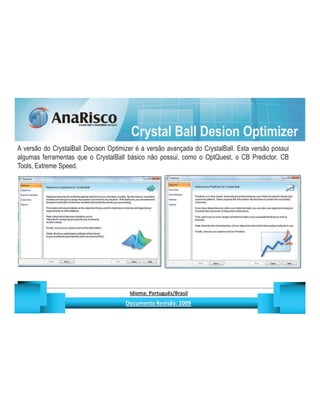 Crystal Ball Desion Optimizer
A versão do CrystalBall Decison Optimizer é a versão avançada do CrystalBall. Esta versão possui
algumas ferramentas que o CrystalBall básico não possui, como o OptQuest, o CB Predictor, CB
Tools, Extreme Speed.




                                                  ¡       ¢   £   ¤       ¥       ¦       §           £   ¨       ©                                                    ¨       ¥              ¢   




                                                                   !              #       $              %                         '   (       )                  0       1       2       2           3
 