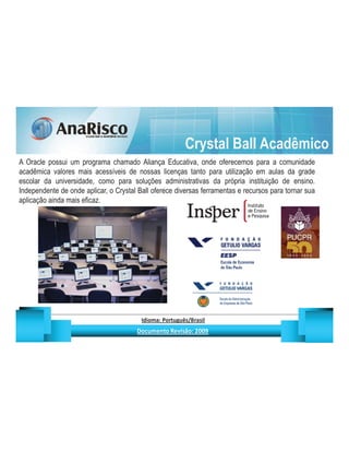 Crystal Ball Acadêmico
A Oracle possui um programa chamado Aliança Educativa, onde oferecemos para a comunidade
acadêmica valores mais acessíveis de nossas licenças tanto para utilização em aulas da grade
escolar da universidade, como para soluções administrativas da própria instituição de ensino.
Independente de onde aplicar, o Crystal Ball oferece diversas ferramentas e recursos para tornar sua
aplicação ainda mais eficaz.




                                                   ¡       ¢   £   ¤       ¥       ¦       §           £   ¨       ©                                                    ¨       ¥              ¢   




                                                                    !              #       $              %                         '   (       )                  0       1       2       2           3
 
