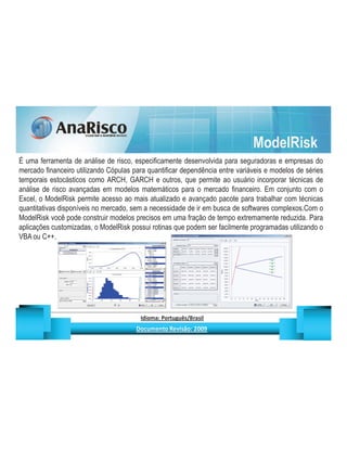 ModelRisk
É uma ferramenta de análise de risco, especificamente desenvolvida para seguradoras e empresas do
mercado financeiro utilizando Cópulas para quantificar dependência entre variáveis e modelos de séries
temporais estocásticos como ARCH, GARCH e outros, que permite ao usuário incorporar técnicas de
análise de risco avançadas em modelos matemáticos para o mercado financeiro. Em conjunto com o
Excel, o ModelRisk permite acesso ao mais atualizado e avançado pacote para trabalhar com técnicas
quantitativas disponíveis no mercado, sem a necessidade de ir em busca de softwares complexos.Com o
ModelRisk você pode construir modelos precisos em uma fração de tempo extremamente reduzida. Para
aplicações customizadas, o ModelRisk possui rotinas que podem ser facilmente programadas utilizando o
VBA ou C++.




                                                   ¡       ¢   £   ¤       ¥       ¦       §           £   ¨       ©                                                    ¨       ¥              ¢   




                                                                    !              #       $              %                         '   (       )                  0       1       2       2           3
 