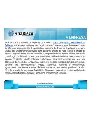A EMPRESA
 A AnaRisco é a unidade de negócios da empresa CLAC Consultoria, Treinamento 
Software, que atua em análise de risco e otimização sob incertezas para diversas empresas
de diferentes segmentos. Ela é representante exclusiva da Oracle no Brasil para o software
Crystal Ball, uma ferramenta utilizada para auxiliar na análise de risco e apoio à tomada de
decisão. Seguindo nossa missão de ampliar a competitividade dos nossos clientes através da
quantificação do risco e incerteza para apoiar nas tomadas de decisões. Somos totalmente
focados no cliente, criando soluções customizadas para cada empresa que atua nos
segmentos de mineração, petroquímica, automotivo, mercado financeiro, serviços, alimentício,
personal care, eletroeletrônicos, aviação, siderúrgico, máquinas e equipamentos,
agrobusiness, farmacêutico e outros. Estamos ancorados pelos nossos princípios que são:
ética, foco no cliente, inovação e flexibilidade. Nossa empresa é divida em três unidades de
negócios para atuação no mercado: Consultoria, Treinamento  Software.



                                               ¡       ¢   £   ¤       ¥       ¦       §           £   ¨       ©                                                    ¨       ¥              ¢   




                                                                !              #       $              %                         '   (       )                  0       1       2       2           3
 