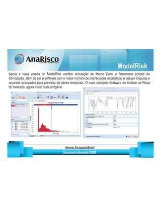 ModelRisk
Agora a nova versão do ModelRisk contém simulação de Monte Carlo e ferramenta própria de
Otimização, além de ser o software com o maior número de distribuições estatísticas e possuir Cópulas e
recursos avançados para previsão de séries temporais. O mais completo Software de Análise de Risco
do mercado, agora muito mais amigável.




                                                   ¡       ¢   £   ¤       ¥       ¦       §           £   ¨       ©                                                    ¨       ¥              ¢   




                                                                    !              #       $              %                         '   (       )                  0       1       2       2           3
 