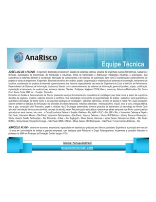 Equipe Técnica
JOSÉ LUIZ DE ATTAYDE - Engenheiro Eletricista envolvido em estudos de sistemas elétricos, projetos de engenharia (usinas hidrelétricas, nucleares e
térmicas, subestações de transmissão, de distribuição e industriais, linhas de transmissão e distribuição, instalações industriais e automação). Sua
experiência se estendeu também à construção, fabricação de componentes e de sistemas de automação, bem como à coordenação e gerenciamento de
projetos e obras de engenharia. Engenheiro Eletricista envolvido em análise, projeto, programação e implantação de sistemas de informação, treinamento de
usuários, coordenação de projetos de sistemas e gerenciamento dos mesmos, especialmente nas áreas de Engenharia de Custo e Melhoria de Performance.
Desenvolvedor de Sistemas de Informação (Autônomo) lidando com o desenvolvimento de sistemas de informação gerencial (análise, projeto, codificação,
implantação e treinamento de usuários) para inúmeros clientes. Clientes : Publytape, Magliano CCVM, Banco Investcorp, Petrobras Distribuidora SA, Souza
Cruz, Souza Costa, IBM, etc... Posição : Consultor.
Consultor em Análise e Gerenciamento de Riscos, prestando serviços de treinamento e consultoria de modelagem para tratar riscos e assim dar suporte às
decisões de negócios, projetos e cálculos técnicos e científicos. Sua metodologia compreende as seguintes fases de análise : qualitativa, semi-quantitativa e
quantitativa (Simulação de Monte Carlo) e as seguintes topologias de modelagem : planilhas eletrônicas, árvores de decisão e redes Pert. Suas simulações
cobrem também os estudos de otimização e de previsões em séries temporais. Indústrias atendidas : mineração (ferro, níquel, zinco e ouro), energia elétrica,
óleo e gás, construção civil, financeira, papel e celulose, etc.O Sr.Attayde desenvolveu diversos produtos de treinamento da tecnologia de Monte Carlo
aplicada à simulação de riscos em planilhas, árvores de decisão, redes Pert,otimização estocástica e previsão de séries temporais que foram customizados e
aplicados em seus clientes, tais como : o Caixa Econômica Federal – Brasilia; Riskless – Rio; ANP – PUC – Rio; IBP – Rio; o Votorantim Celulose e Papel –
Sao Paulo; Votorantim Metais – São Paulo; Votorantim Participações – São Paulo; Aracruz Celulose – Vitoria; BHP Bilinton – Vitoria; Samarco Mineração –
Vitoria; Queiroz Galvão Perfurações – Rio; Petrobrás – Edise – Rio; Anglogold – Minas Gerais; Usiminas – Minas Gerais; Petroquímica União – São Paulo;
BDMG – Minas Gerais; Votorantim Energia – São Paulo; MBR / CAEMI – Minas Gerais; AES Eletropaulo – São Paulo; Furnas Centrais Elétricas – Rio.

MARCELO ALVIM - Mestre em economia empresarial, especialista em estatística e graduado em ciências contábeis. Experiência acumulada em mais de
15 anos em controladoria de médias e grandes empresas, com destaque para Petrobras e Grupo Paranapanema. Atualmente é consultor financeiro e
professor do MBA em Finanças da Fundação Getúlio Vargas - FGV.


                                                                       ¡       ¢   £   ¤       ¥       ¦       §           £   ¨       ©                                                    ¨       ¥              ¢   




                                                                                        !              #       $              %                         '   (       )                  0       1       2       2           3
 