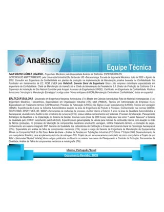 Equipe Técnica
IVAN DARIO GÓMEZ LOZANO - Engenheiro Mecânico pela Universidade América da Colômbia. ESPECIALISTAEN
GERENCIA DE MANTENIMIENTO, pela Universidad Industrial De Santander UIS –Bucaramanga, Escuela de Ingeniería Mecánica, Julio de 2000 – Agosto de
2002. Consultor em Engenharia da Confiabilidade em plantas de produção na implementação de Manutenção proativa baseada na Confiabilidade. Foi
Facilitador em treinamentos de EC, RCM, FMEA pela ReliaSoft. Gerente Geral da Engenharia Sinco Ltda, empresa colombiana especializada em
engenharia da Confiabilidade. Chefe de Manutenção da Inseref Ltda e Chefe de Manutenção da Freskaleche S.A. Diretor de Produção da Coltrónica S.A e
Supervisor de Instalação de Gás Natural Domiciliar pela Acogas. Assessor de Engeharia da SINGEL. Certificado em Engenharia da Confiabilidade. Publicou
livros como “Introdução a Manutenção Estratégica” e artigo sobre “Novos enfoques do RCM (Manutenção Centrada em Confiabilidade”) todos em espanhol.

BALTAZAR BAILONA - Doutorado em Engenharia Mecânica Aeronáutica (ITA) Mestre em Ciências Aeronáuticas Área de Materiais Aeroespaciais (ITA),
Engenheiro Mecânico / Mecatrônico, Especializado em Organização Industrial (ITA), MBA (PMBOK), Técnico em Administração de Empresas (C.A).
Especializado em Tratamento térmico (USP/Brasimet); Processo de Fabricação (UFRGs); Six Sigma e Lean Manufacturing (EATON). Técnico em Usinagem
(SENAI). Experiência de 8 anos na Indústria Automobilística atuando na área de Engenharia de Produto e Processo, Conhecimento nas normas QS9000,
ISO/TS16949, APQP, FMEA, 8D / MASP e ferramentas de melhorias de processo, Auditor Interno e Externo, 5 anos na área da Qualidade Automobilística e
Aeroespacial, atuando como Auditor Líder e Instrutor de cursos no (CTA), possui sólidos conhecimentos em Materiais, Processo de fabricação, Planejamento
Estratégico da Qualidade e na Implantação do Sistema de Gestão, diversos curso (mais de 5000 horas) nesta área, tais como: “Leader Assessor” e Sistema
da Qualidade pelo (CTAIFI reconhecido pelo FAAEUA). Experiência em galvanoplastia de válvula para motores de combustão interna, com atuação no chão
de fábrica (produção), no processo de fabricação de componentes mecânicos envolvendo usinagem, retífica, tratamento térmico, e cromação de peças,
conhecimento em sistema integrado ERP. Gerente da Qualidade dos Laboratórios de Calibração e Ensaio do Comando-Geral de Tecnologia Aeroespacial
(CTA). Especialista em análise de falha de componentes mecânicos (ITA); ocupei o cargo de Gerente de Engenharia de Manutenção de Equipamentos
Móveis na Companhia VALE do Rio Doce. Autor do Livro – Análise de Tensões em Tubulações Industriais LTC Editora 1ª Edição 2006; Desenvolvimento de
um manipulador Robótico para acoplamento de tocha de soldagem TIG; Projeto de um servomecanismo controlado via micro computador e Projeto de um
AGV - (Automated Guided Vehicle);Vários artigos publicados no Brasil e no exterior nas áreas de Planejamento e Controle da Produção, Ferramentas da
Qualidade, Análise de Falha de componentes mecânicos e metalografia (ITA).

                                                                     ¡       ¢   £   ¤       ¥       ¦       §           £   ¨       ©                                                    ¨       ¥              ¢   




                                                                                      !              #       $              %                         '   (       )                  0       1       2       2           3
 