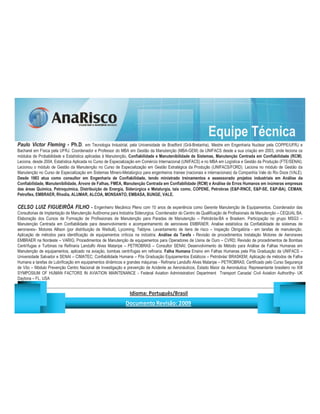 Equipe Técnica
Paulo Victor Fleming - Ph.D. em Tecnologia Industrial, pela Universidade de Bradford (Grã-Bretanha), Mestre em Engenharia Nuclear pela COPPE/UFRJ e
Bacharel em Física pela UFRJ. Coordenador e Professor do MBA em Gestão da Manutenção (MBA-GEM) da UNIFACS desde a sua criação em 2003, onde leciona os
módulos de Probabilidade e Estatística aplicadas à Manutenção, Confiabilidade e Manutenibilidade de Sistemas, Manutenção Centrada em Confiabilidade (RCM).
Leciona, desde 2004, Estatística Aplicada no Curso de Especialização em Comércio Internacional (UNIFACS) e no MBA em Logística e Gestão da Produção (FTE/SENAI).
Lecionou o módulo de Gestão da Manutenção no Curso de Especialização em Gestão Estratégica da Produção (UNIFACS/FORD). Leciona no módulo de Gestão da
Manutenção no Curso de Especialização em Sistemas Minero-Metalúrgico para engenheiros trainee (nacionais e internacionais) da Companhia Vale do Rio Doce (VALE).
Desde 1983 atua como consultor em Engenharia de Confiabilidade, tendo ministrado treinamentos e assessorado projetos industriais em Análise da
Confiabilidade, Manutenibilidade, Árvore de Falhas, FMEA, Manutenção Centrada em Confiabilidade (RCM) e Análise de Erros Humanos em inúmeras empresas
das áreas Química, Petroquímica, Distribuição de Energia, Siderúrgica e Metalurgia, tais como, COPENE, Petrobras (EP-RNCE, EP-SE, EP-BA), CEMAN,
Petroflex, EMBRAER, Rhodia, ALUMAR, ALCOA, MONSANTO, EMBASA, BUNGE, VALE.

CELSO LUIZ FIGUEIRÔA FILHO - Engenheiro Mecânico Pleno com 10 anos de experiência como Gerente Manutenção de Equipamentos. Coordenador das
Consultorias de Implantação de Manutenção Autônoma para Indústria Siderurgica. Coordenador do Centro de Qualificação de Profissionais de Manutenção – CEQUAL BA.
Elaboração dos Cursos de Formação de Profissionais de Manutenção para Paradas de Manutenção – Petrobrás-BA e Braskem. Participação no grupo MSG3 –
Manutenção Centrada em Confiabilidade para desenvolvimento e acompanhamento de aeronaves EMBRAER. Analise estatística da Confiabilidade de sistemas de
aeronaves– Motores Allison (por distribuição de Weibull), Lycoming, Teldyne. Levantamento de itens de risco – Inspeção Obrigatória - em tarefas de manutenção.
Aplicação de métodos para identificação de equipamentos críticos na indústria. Análise da Tarefa - Revisão de procedimentos Instalação Motores de Aeronaves
EMBRAER na Nordeste – VARIG; Procedimentos de Manutenção de equipamentos para Operadores de Usina de Ouro – CVRD; Revisão de procedimentos de Bombas
Centrífugas e Turbinas na Refinaria Landulfo Alves Mataripe – PETROBRAS – Consultor SENAI; Desenvolvimento de Método para Análise de Falhas Humanas em
Manutenção de equipamentos, aplicado na aviação, bombas centrífugas em refinaria. Falha Humana Ensino em Falhas Humanas pela Pós Graduação da UNIFACS –
Universidade Salvador e SENAI – CIMATEC; Confiabilidade Humana – Pós Graduação Equipamentos Estáticos – Petrobrás/ BRASKEM; Aplicação de métodos de Falha
Humana a tarefas de Lubrificação em equipamentos dinâmicos e grandes máquinas - Refinaria Landulfo Alves Mataripe – PETROBRAS; Certificado pelo Curso Segurança
de Vôo – Módulo Prevenção Centro Nacional de Investigação e prevenção de Acidente as Aeronáuticos, Estado Maior da Aeronáutica; Representante brasileiro no XIII
SYMPOSIUM OF HUMAN FACTORS IN AVIATION MAINTENANCE - Federal Aviation Administration/ Department Transport Canada/ Civil Aviation Authorithy- UK
Daytona – FL, USA

                                                                        ¡       ¢   £   ¤       ¥       ¦       §           £   ¨       ©                                                    ¨       ¥              ¢   




                                                                                         !              #       $              %                         '   (       )                  0       1       2       2           3
 