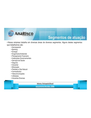 Segmentos de atuação
 Nossa empresa trabalha em diversas áreas de diversos segmentos. Alguns destes segmentos
que trabalhamos são:
     Aeroespacial
     Banking
     Energia
     Engenharia Ambiental
     Planejamento Financeiro
     Instituições Governamentais
     Serviços de Saúde
     Seguros
     Industrial
     Mineração
     Petróleo e Gás Natural
     Farmacêutica
     Telecomunicações
     Utilidades
     Industrias Diversas

                                               ¡       ¢   £   ¤       ¥       ¦       §           £   ¨       ©                                                    ¨       ¥              ¢   




                                                                !              #       $              %                         '   (       )                  0       1       2       2           3
 