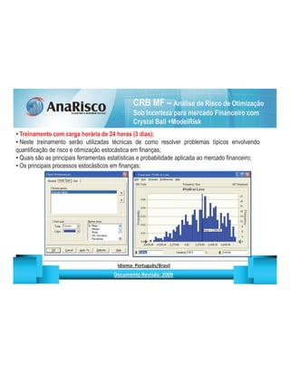 CRB MF – Análise de Risco de Otimização
                                                                                       Sob Incerteza para mercado Financeiro com
                                                                                       Crystal Ball +ModelRisk
 Treinamento com carga horária de 24 horas (3 dias);
 Neste treinamento serão utilizadas técnicas de como resolver problemas típicos envolvendo
quantificação de risco e otimização estocástica em finanças;
 Quais são as principais ferramentas estatísticas e probabilidade aplicada ao mercado financeiro;
 Os principais processos estocásticos em finanças;




                                                   ¡       ¢   £   ¤       ¥       ¦       §           £   ¨       ©                                                    ¨       ¥              ¢   




                                                                    !              #       $              %                         '   (       )                  0       1       2       2           3
 