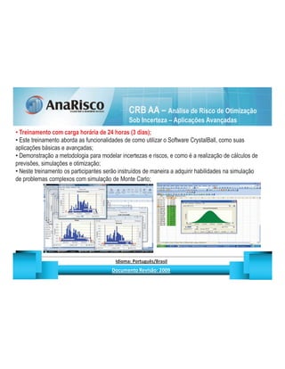 CRB AA – Análise de Risco de Otimização
                                                                                   Sob Incerteza – Aplicações Avançadas
 Treinamento com carga horária de 24 horas (3 dias);
 Este treinamento aborda as funcionalidades de como utilizar o Software CrystalBall, como suas
aplicações básicas e avançadas;
 Demonstração a metodologia para modelar incertezas e riscos, e como é a realização de cálculos de
previsões, simulações e otimização;
 Neste treinamento os participantes serão instruídos de maneira a adquirir habilidades na simulação
de problemas complexos com simulação de Monte Carlo;




                                                   ¡       ¢   £   ¤       ¥       ¦       §           £   ¨       ©                                                    ¨       ¥              ¢   




                                                                    !              #       $              %                         '   (       )                  0       1       2       2           3
 