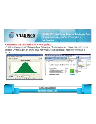 CRB IN – Análise de Risco de Otimização Sob
                                                                                   Incerteza com CrystalBall – Princípios e
                                                                                   Aplicações
  Treinamento com carga horária de 16 horas (2 dias);
  Este treinamento é o único treinamento de 2 dias, ele é o treinamento mais indicado para quem nunca
utilizou o CrystalBall, pois ele ensina a sua metodologia, e suas aplicações, modelando incertezas e
riscos;




                                                   ¡       ¢   £   ¤       ¥       ¦       §           £   ¨       ©                                                    ¨       ¥              ¢   




                                                                    !              #       $              %                         '   (       )                  0       1       2       2           3
 