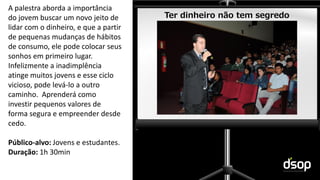 Sustentabilidade Financeira
Ter dinheiro não tem segredo
A palestra aborda a importância
do jovem buscar um novo jeito de
lidar com o dinheiro, e que a partir
de pequenas mudanças de hábitos
de consumo, ele pode colocar seus
sonhos em primeiro lugar.
Infelizmente a inadimplência
atinge muitos jovens e esse ciclo
vicioso, pode levá-lo a outro
caminho. Aprenderá como
investir pequenos valores de
forma segura e empreender desde
cedo.
Público-alvo: Jovens e estudantes.
Duração: 1h 30min
 
