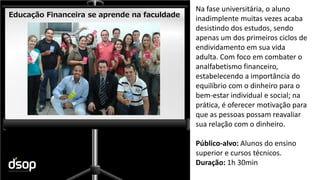 Sustentabilidade Financeira
Educação Financeira se aprende na faculdade
Na fase universitária, o aluno
inadimplente muitas vezes acaba
desistindo dos estudos, sendo
apenas um dos primeiros ciclos de
endividamento em sua vida
adulta. Com foco em combater o
analfabetismo financeiro,
estabelecendo a importância do
equilíbrio com o dinheiro para o
bem-estar individual e social; na
prática, é oferecer motivação para
que as pessoas possam reavaliar
sua relação com o dinheiro.
Público-alvo: Alunos do ensino
superior e cursos técnicos.
Duração: 1h 30min
 