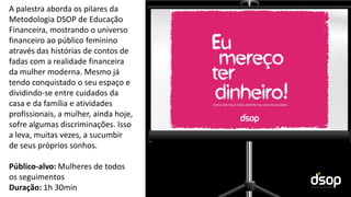 Sustentabilidade Financeira
A palestra aborda os pilares da
Metodologia DSOP de Educação
Financeira, mostrando o universo
financeiro ao público feminino
através das histórias de contos de
fadas com a realidade financeira
da mulher moderna. Mesmo já
tendo conquistado o seu espaço e
dividindo-se entre cuidados da
casa e da família e atividades
profissionais, a mulher, ainda hoje,
sofre algumas discriminações. Isso
a leva, muitas vezes, a sucumbir
de seus próprios sonhos.
Público-alvo: Mulheres de todos
os seguimentos
Duração: 1h 30min
 