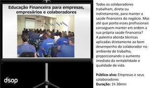 Sustentabilidade Financeira
Educação Financeira para empresas,
empresários e colaboradores
Todos os colaboradores
trabalham, direta ou
indiretamente, para manter a
saúde financeira do negócio. Mas
até que ponto esses profissionais
conseguem manter em ordem a
sua própria saúde financeira?
A palestra aborda técnicas
aplicadas diretamente ao bom
desempenho do colaborador no
ambiente de trabalho,
proporcionando o aumento
imediato da rentabilidade e
qualidade de vida.
Público-alvo: Empresas e seus
colaboradores
Duração: 1h 30min
 