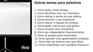 Sustentabilidade Financeira
Outros temas para palestras
1. Como quitar minha dívidas.
2. Como identificar meu “eu” financeiro.
3. Como realizar o sonho da casa própria.
4. Como controlar o seu orçamento.
5. Como reduzir o impulso de comprar.
6. Como gastar menos que você ganha.
7. Como comprar com consciência.
8. Como seu independente financeiramente.
9. Como se prepara para imprevistos.
10. Como garantir uma aposentadoria tranqüila.
11. Como falar de dinheiro com seus filhos.
12. Como empreender com equilíbrio financeiro.
 