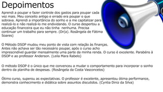Sustentabilidade Financeira
Aprendi a poupar e fazer controle dos gastos para poupar cada
vez mais. Meu conceito antigo e errado era poupar o que
sobrava. Aprendi a importância do sonho e a me capitalizar para
realizá-lo e não realizá-lo me endividando. O curso despertou a
educação financeira que eu não tinha nenhuma. Precisa
continuar um trabalho para sempre. (Dr(a). Rosângela de Fátima
Soares)
O Método DSOP mudou meu ponto de vista com relação às finanças.
Antes não achava ser tão necessário poupar, após o curso acho
imprescindível guardar mensalmente uma parte da minha renda. O curso é excelente. Parabéns à
DSOP e ao professor Anderson. (Leila Mara Rabelo)
Depoimentos
O método DSOP é o único que me convenceu a mudar o comportamento para incorporar o sonho
dentro da planilha de despesas. (Rosângela da Costa Vasconcelos)
Ótimo curso, superou as expectativas. O professor é excelente, apresentou ótima performance,
demonstra conhecimento e didática sobre assuntos discutidos. (Cyntia Diniz da Silva)
 