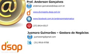 anderson.goncalves@dsop.com.br
www.facebook.com.br/andersonmatematico
(37) 8414-0517
www.divinopolis.dsop.com.br
Prof. Anderson Gonçalves
jusmaramg@gmail.com
(31) 9916-9708
Jusmara Guimarães – Gestora de Negócios
 