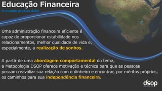 Uma administração financeira eficiente é
capaz de proporcionar estabilidade nos
relacionamentos, melhor qualidade de vida e,
especialmente, a realização de sonhos.
A partir de uma abordagem comportamental do tema,
a Metodologia DSOP oferece motivação e técnica para que as pessoas
possam reavaliar sua relação com o dinheiro e encontrar, por méritos próprios,
os caminhos para sua independência financeira.
Educação Financeira
O mundo precisa dela!
 