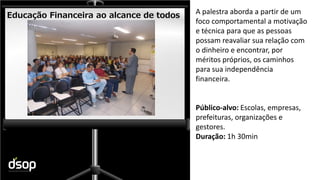 Sustentabilidade Financeira
Educação Financeira ao alcance de todos A palestra aborda a partir de um
foco comportamental a motivação
e técnica para que as pessoas
possam reavaliar sua relação com
o dinheiro e encontrar, por
méritos próprios, os caminhos
para sua independência
financeira.
Público-alvo: Escolas, empresas,
prefeituras, organizações e
gestores.
Duração: 1h 30min
 