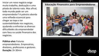 Sustentabilidade Financeira
Educação Financeira para Empreendedores
Iniciar um novo negócio exige
muito trabalho, dedicação e uma
pitada de talento nato. Mas afinal,
todo mundo pode ser um
empreendedor? A palestra aborda
uma reflexão essencial para
chegar ao topo e ter
sustentabilidade nos negócios,
ajudando a enfrentar as diversas
dificuldades do empreendedor
com foco na saúde financeira dos
negócios.
Público-alvo: Futuros
empreendedores. Empresários,
diretores, professores e gestores.
Duração: 1h 30min
 