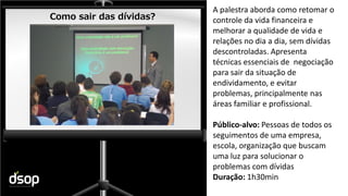 Sustentabilidade Financeira
Como sair das dívidas?
A palestra aborda como retomar o
controle da vida financeira e
melhorar a qualidade de vida e
relações no dia a dia, sem dívidas
descontroladas. Apresenta
técnicas essenciais de negociação
para sair da situação de
endividamento, e evitar
problemas, principalmente nas
áreas familiar e profissional.
Público-alvo: Pessoas de todos os
seguimentos de uma empresa,
escola, organização que buscam
uma luz para solucionar o
problemas com dívidas
Duração: 1h30min
 