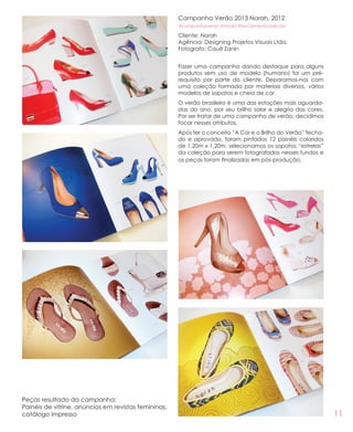 11
Campanha Verão 2013 Norah, 2012
#campanhaverao #moda #lancamentocolecao
Cliente: Norah
Agência: Designing Projetos Visuais Ltda.
Fotografo: Cauê Zanin
Fazer uma campanha dando destaque para alguns
produtos sem uso de modelo (humano) foi um pré-
requisito por parte do cliente. Deparamos-nos com
uma coleção formada por materiais diversos, vários
modelos de sapatos e cheia de cor.
O verão brasileiro é uma das estações mais aguarda-
das do ano, por seu brilho solar e alegria das cores.
Por ser tratar de uma campanha de verão, decidimos
focar nesses atributos.
Após ter o conceito “A Cor e o Brilho do Verão” fecha-
do e aprovado, foram pintados 12 painéis coloridos
de 1,20m x 1,20m, selecionamos os sapatos “estrelas”
da coleção para serem fotografados nesses fundos e
as peças foram finalizadas em pós-produção.
Peças resultado da campanha:
Painéis de vitrine, anúncios em revistas femininas,
catálogo impresso
 