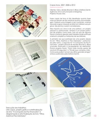 13
Capas livros, 2007, 2008 e 2012
#editorial #capalivro
Clientes: Volvo, Alcides Bracher S. Ribas e Editora Gente
Agências: Íons Comunicação e Designing
Projetos Visuais Ltda.
Fazer capas de livros é tão desafiador quanto fazer
marca e devem ser tão atrativas quanto uma embala-
gem. Traduzir numa imagem o seu conteúdo, chamar
atenção e gerar interesse do leitor em folhear suas pá-
ginas, são pontos a serem considerados.
Não importa se o livro é de uma editora, um projeto
pessoal ou patrocinado, sempre é um prazer partici-
par de projetos como esses, pois sei que de alguma
forma o produto gerado pelo trabalho pode estimular
a leitura e ampliar os horizontes de seus leitores.
A primeira vez que participei de uma projeto desses
foi em “Filhos Adotivos e Pais Adotados”, patrocina-
do pela Volvo, o segundo foi “A Conquista da Paz Fi-
nanceira”, projeto pessoal de Alcides Bracher S. Ribas
(consultor financeiro e ex-presidente da ANFAVEA).
Outros projetos foram “Faça todo mundo gostar de
você em 90 segundos” e “Foi ele que começou mãe -
Como pais podem tornam seus filhos grandes amigos”
ambos publicados pela Editora Gente.
Execução dos trabalhos:
arte capas, projeto gráfico e artefinalização
do livro “A Conquista da Paz Financeira” e
diagramação e arte finalização do livro “Filhos
Adotivos Pais Adotados”
 