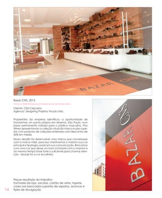 14
Bazar CNS, 2012
#marca #identidadevisual #varejo #calcadosmasculinos
Cliente: CNS Calçados
Agência: Designing Projetos Visuais Ltda.
Proprietário da empresa identificou a oportunidade de
transformar um ponto próprio em Moema, São Paulo, num
bazar permanente voltado para o público masculino. Piso
térreo apresentando a coleção atual da marca e piso supe-
rior com produtos de coleções anteriores com descontos de
50% em média.
Nosso desafio foi desenvolver uma marca que conversasse
com a marca mãe, para isso mantivemos o marrom sua cor
principal e tipologia usada em sua comunicação. Brincamos
com uma cor que desse um bom contraste com o marrom e
ao mesmo tempo fosse forte o suficiente para chamar aten-
ção - laranja foi a cor escolhida.
Peças resultado do trabalho:
Fachada da loja, sacolas, cartão de visita, tapete,
cores nas bancadas suportes de sapatos, anúncio e
flyers de divulgação
 
