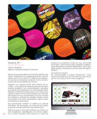 18
Designing, 2011
#marca #identidadevisual
Cliente: Designing
Agência: Designing Projetos Visuais Ltda
Desenvolver esse projeto foi um grande desafio, pois
estava trabalhando na Designing quando o job foi
aberto dentro da criação. O objetivo era redesen-
har a marca da empresa, tendo em vista a comem-
oração de seu aniversário de 10 anos.
Observei um aspecto muito forte dentro do es-
critório - uma equipe formada por pessoas de vários
estados brasileiros com personalidades marcadas
por valores de brasilidade como: diversidade e flexi-
bilidade. Começando pelos sócios, um carioca que
morou na Bahia, formou-se em Brasília e foi morar em
São Paulo com sua companheira (e sócia), nascida
em Goiânia e formada em Brasília. Haviam outros
funcionários com essa característica, além é claro
dos paulistas e paulistanos.
Essa diversidade também se refletia nos clientes
atendidos: da tecnologia, ao mercado de moda,
passando também pelo setor de alimentação.
Definiu-se que os principais atributos da marca se-
riam brasilidade, versatilidade com formas orgâni-
cas e estilo marcado. Para escrever o nome da
empresa foi escolhida a fonte Nu Jazz, com estilo
minimalista, desenvolvida pelos designers brasileiros
Sérgio Berkenbrock e Bruno Berkenbrock, para tipo-
logia padrão a escolha foi a fonte Aaux thin light e
medium.
Conceito da criação:
Ser verde-amarelo é pensar laranja-roxo, ousar
verde-rosa e falar arco-íris. É ser todas as cores reuni-
das em um só povo. E em uma só agência.
 