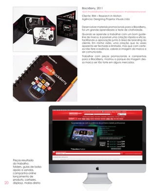 20
BlackBerry, 2011
#pdv #materialimpresso #lancamentoproduto #materiaispromocionais
Cliente: RIM – Research In Motion
Agência: Designing Projetos Visuais Ltda
Desenvolver materiais promocionais para a BlackBerry,
foi um grande aprendizado e teste de criatividade.
Quando se aprende a trabalhar com um bom guide-
line de marca, é possível uma criação rápida e eficaz,
facilitando a aprovação junto à área de branding do
cliente. Em minha visão, uma criação que às vezes
aparenta ser fechada e limitada, mas que com certe-
za não fere a essência, valores e imagem da marca a
ser comunicada.
Trabalhar com peças promocionais e campanhas
para a BlackBerry, mostrou o porque da imagem des-
sa marca ser tão forte em alguns mercados.
Peças resultado
do trabalho:
folders, guias de bolso
apoio a vendas,
campanha online
lançamento de
produto, cartazes,
displays, malas direta
 