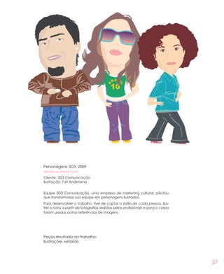 27
Personagens 3D3, 2009
#ilustracaovetorial #vetor
Cliente: 3D3 Comunicação
Ilustração: Tati Andimena
Equipe 3D3 Comunicação, uma empresa de marketing cultural, solicitou
que transformasse sua equipe em personagens ilustrados.
Para desenvolver o trabalho, tive de captar o estilo de cada pessoa. Ilus-
trei o rosto a partir de fotografias sedidas pelos profissionais e para o corpo
foram usadas outras referências de imagens.
Peças resultado do trabalho:
Ilustrações vetoriais
 