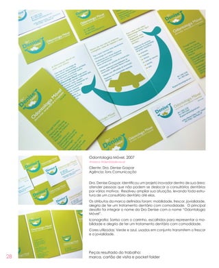 28
Odontologia Móvel, 2007
#marca #identidadevisual
Cliente: Dra. Denise Gaspar
Agência: Íons Comunicação
Dra. Denise Gaspar, identificou um projeto inovador dentro de sua área:
atender pessoas que não podem se deslocar a consultórios dentários
por vários motivos. Resolveu ampliar sua atuação, levando toda estru-
tura de um consultório dentário até elas.
Os atributos da marca definidos foram: mobilidade, frescor, jovialidade,
alegria de ter um tratamento dentário com comodidade. O principal
desafio foi integrar o nome da Dra Denise com o nome “Odontologia
Móvel”.
Iconografia: Sorriso com o carrinho, escolhidos para representar a mo-
bilidade e alegria de ter um tratamento dentário com comodidade.
Cores utilizadas: Verde e azul, usados em conjunto transmitem o frescor
e a jovialidade.
Peças resultado do trabalho:
marca, cartão de visita e pocket folder
 