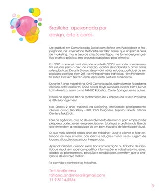 3
Me graduei em Comunicação Social com ênfase em Publicidade e Pro-
paganda, na Universidade Metodista em 2002. Pensei que iria para a área
de marketing, mas a área de criação me fisgou, me tornei designer grá-
fica e artista plástica, essa segunda subsidiada pela primeira.
Em 2005, comecei a estudar arte no ateliê OÇO buscando complemen-
tar estudos para a área de criação, acabei descobrindo o amor pelas
artes plásticas. Durante 5 anos, desenvolvi vários estudos, participei de ex-
posições coletivas e em 2011 fiz minha primeira individual, “Um Pensamen-
to Sobre Cor Sem Nome”, onde apresentei pinturas cromáticas.
Durante 7 anos trabalhei na IONS Comunicação, agência mais focada na
área de entretenimento, onde atendi Hoyts General Cinema, ESPN, Turner
Latin America, assim como FANUC Robotics, Carrier Springer, entre outros.
Freelei na agência HXR no fechamento de 2 edições da revista Proxxima
e HSM Management.
Nos últimos 2 anos trabalhei na Designing, atendendo principalmente
clientes como: BlackBerry - RIM, CNS Calçados, Sapatos Norah, Editora
Gente e Tok&Stok.
Fora de agências, atuo no desenvolvimento de marcas para empresas de
pequeno porte, jovens empreendedores (startups) e profissionais liberais
que entendem a necessidade de um bom trabalho de identidade visual.
O que mais aprendi nesses anos de trabalho? Ouvir o cliente e ficar an-
tenada ao meu entorno, pois idéias e soluções muitas vezes surgem de
lugares, situações ou pessoas inesperadas.
Aprendi também, que não existe boa comunicação ou trabalho de iden-
tidade visual sem saber compartilhar informações e trabalhar junto, esses,
aliados ao planejamento, pesquisa e sensibilidade, permitem que a cria-
ção se desenvolva melhor.
Te convido a conhecer os trabalhos.
Brasileira, apaixonada por
design, arte e cores.
Tati Andimena
tatiana.andimena@gmail.com
11 9.8114.5564
 