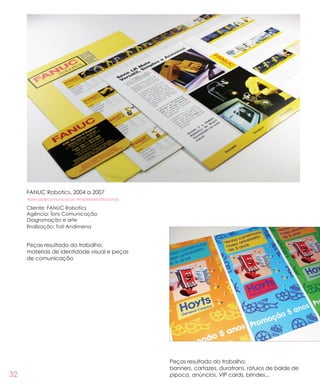 32
FANUC Robotics, 2004 a 2007
#pecasdecomunicacao #materialinstitucional
Cliente: FANUC Robotics
Agência: Íons Comunicação
Diagramação e arte
finalização: Tati Andimena
Peças resultado do trabalho:
materiais de identidade visual e peças
de comunicação
Peças resultado do trabalho:
banners, cartazes, duratrans, rótulos de balde de
pipoca, anúncios, VIP cards, brindes...
 