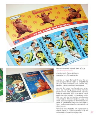 33
Hoyts General Cinema, 2004 a 2006
#pdv #pecaspromocionais
Cliente: Hoyts General Cinema
Agência: Íons Comunicação
Atender a Hoyts General Cinema foi um
incrível aprendizado sobre a importância
do bom relacionamento com cliente, meu
primeiro cliente atendido diretamente.
Através de trocas constantes com a ge-
rente de marketing, desenvolvia materiais
promocionais para a bomboniere, banners,
cartazes, duratrans, rótulos de baldes de pi-
poca, brindes, a maior parte desses mate-
riais com arte de promoções relacionadas
aos principais filmes em exibição. As peças
eram aprovadas junto às distribuidoras dos
filmes e geralmente seguiam um padrão
visual que conversava com as artes oficiais
dos mesmos.
O reflexo desse trabalho em equipe com o
cliente foram as aprovações rápidas e um
ótimo relacionamento no dia-a-dia.
 